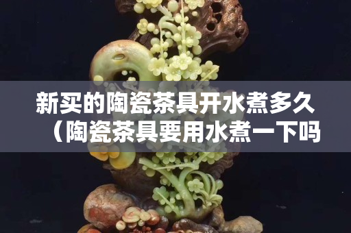 新買的陶瓷茶具開水煮多久（陶瓷茶具要用水煮一下嗎）