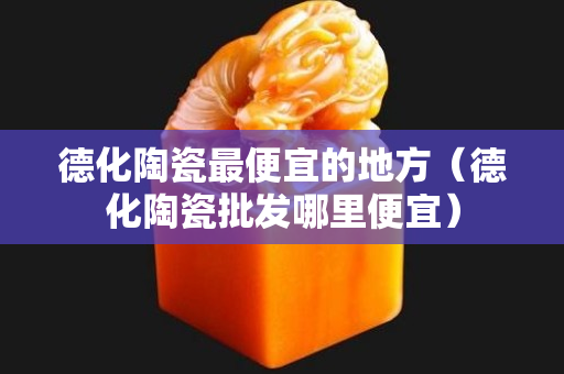 德化陶瓷最便宜的地方（德化陶瓷批發哪里便宜）