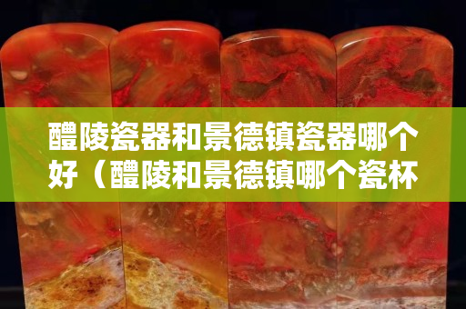 醴陵瓷器和景德鎮瓷器哪個好（醴陵和景德鎮哪個瓷杯更好）