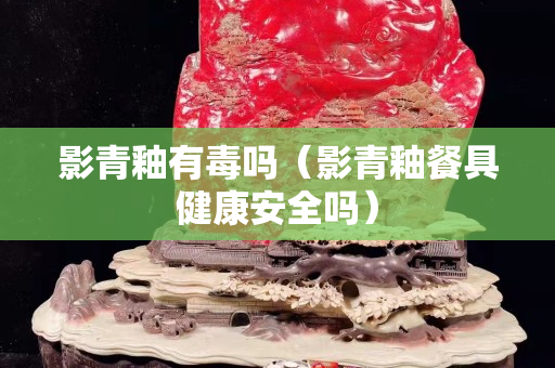 影青釉有毒嗎（影青釉餐具健康安全嗎）