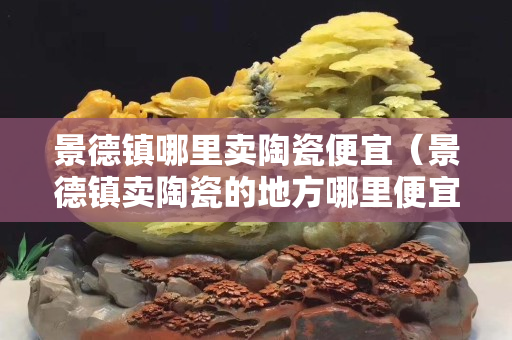 景德鎮哪里賣陶瓷便宜（景德鎮賣陶瓷的地方哪里便宜）