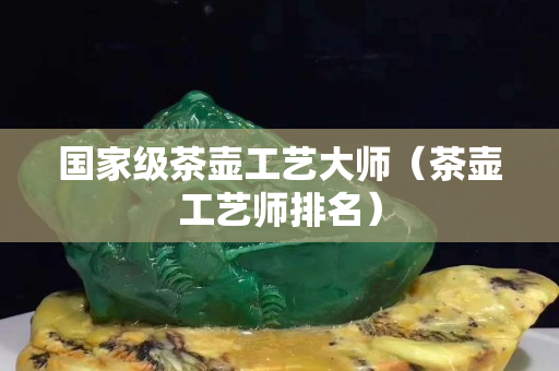 國家級茶壺工藝大師（茶壺工藝師排名）