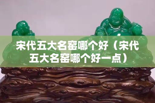 宋代五大名窯哪個好（宋代五大名窯哪個好一點）