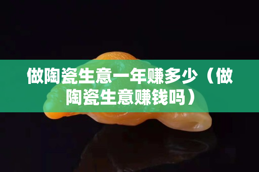 做陶瓷生意一年賺多少（做陶瓷生意賺錢嗎）