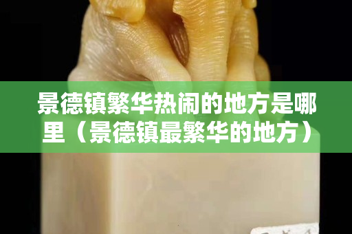 景德鎮繁華熱鬧的地方是哪里（景德鎮最繁華的地方）