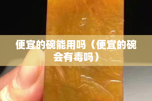 便宜的碗能用嗎（便宜的碗會(huì)有毒嗎）