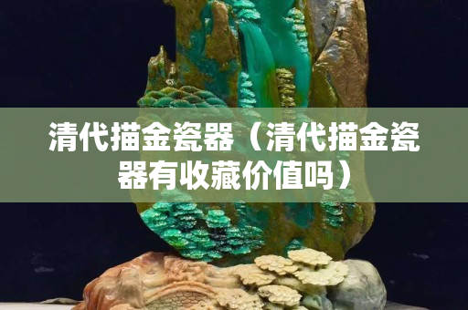 清代描金瓷器（清代描金瓷器有收藏價值嗎）