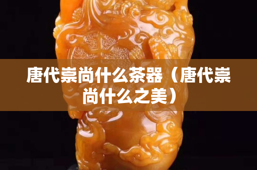 唐代崇尚什么茶器（唐代崇尚什么之美）