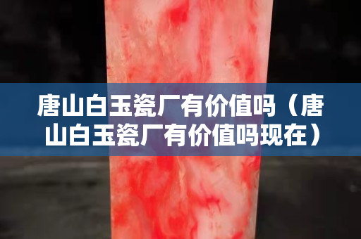 唐山白玉瓷廠有價(jià)值嗎（唐山白玉瓷廠有價(jià)值嗎現(xiàn)在）