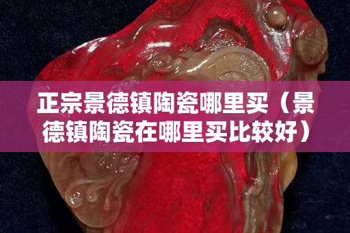 正宗景德鎮(zhèn)陶瓷哪里買（景德鎮(zhèn)陶瓷在哪里買比較好）