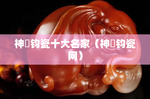 神垕鈞瓷十大名家（神垕鈞瓷網(wǎng)）