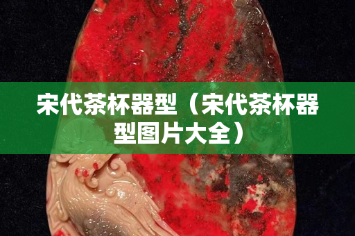 宋代茶杯器型（宋代茶杯器型圖片大全）