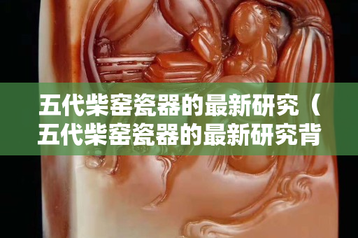 五代柴窯瓷器的最新研究（五代柴窯瓷器的最新研究背景）