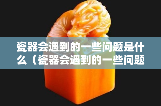 瓷器會遇到的一些問題是什么（瓷器會遇到的一些問題是什么原因）