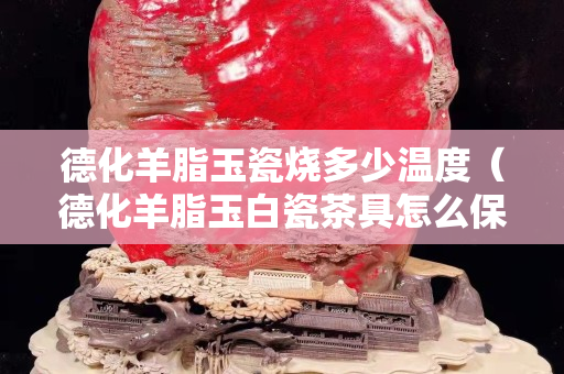 德化羊脂玉瓷燒多少溫度（德化羊脂玉白瓷茶具怎么保養(yǎng)）