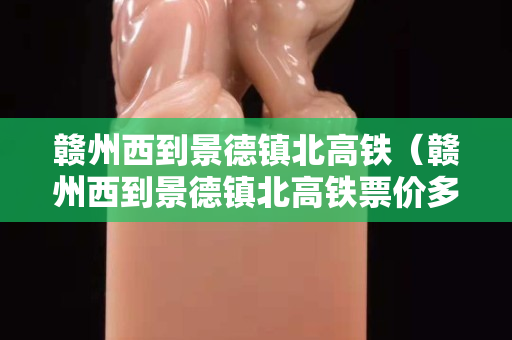 贛州西到景德鎮北高鐵（贛州西到景德鎮北高鐵票價多少）