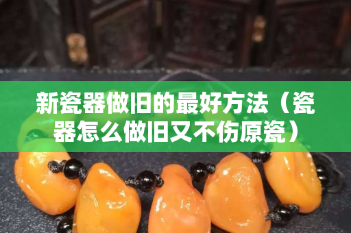 新瓷器做舊的最好方法（瓷器怎么做舊又不傷原瓷）