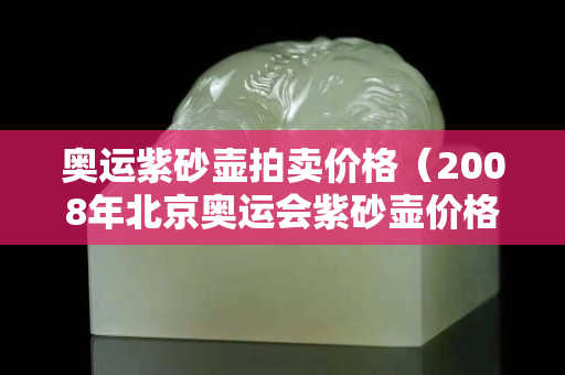 奧運紫砂壺拍賣價格（2008年北京奧運會紫砂壺價格）