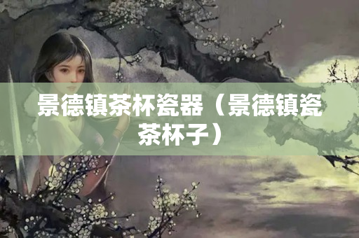 景德鎮(zhèn)茶杯瓷器（景德鎮(zhèn)瓷茶杯子）