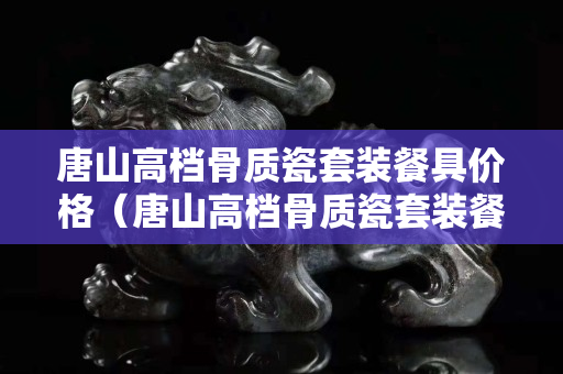 唐山高檔骨質(zhì)瓷套裝餐具價格（唐山高檔骨質(zhì)瓷套裝餐具價格表）