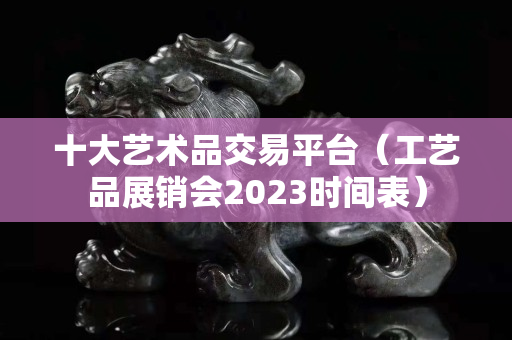 十大藝術品交易平臺（工藝品展銷會2023時間表）
