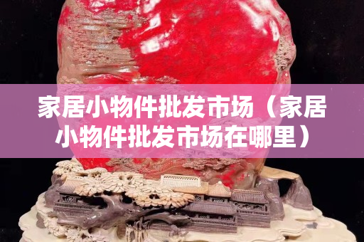 家居小物件批發(fā)市場(chǎng)（家居小物件批發(fā)市場(chǎng)在哪里）
