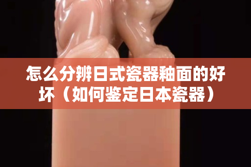 怎么分辨日式瓷器釉面的好壞（如何鑒定日本瓷器）
