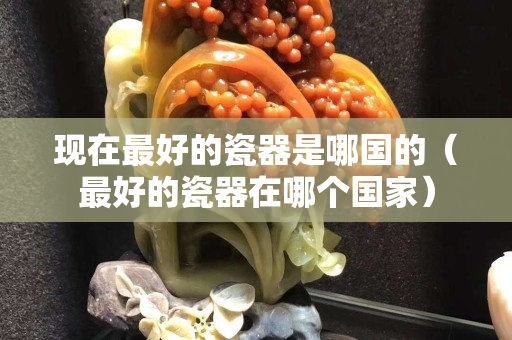 現(xiàn)在最好的瓷器是哪國的（最好的瓷器在哪個國家）