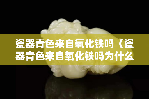 瓷器青色來自氧化鐵嗎（瓷器青色來自氧化鐵嗎為什么）