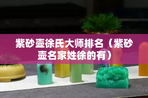 紫砂壺徐氏大師排名（紫砂壺名家姓徐的有）