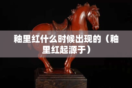 釉里紅什么時候出現的（釉里紅起源于）