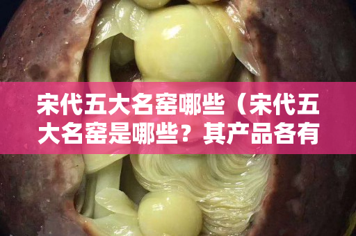 宋代五大名窯哪些（宋代五大名窯是哪些？其產品各有什么特點？）