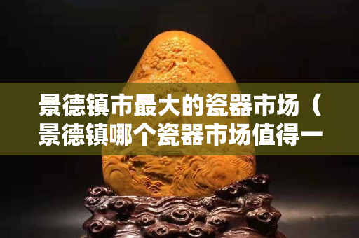景德鎮市最大的瓷器市場（景德鎮哪個瓷器市場值得一去）