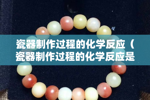 瓷器制作過程的化學反應（瓷器制作過程的化學反應是什么）