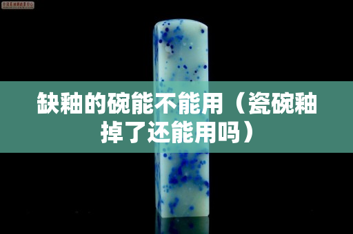 缺釉的碗能不能用（瓷碗釉掉了還能用嗎）