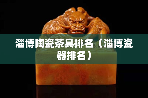 淄博陶瓷茶具排名（淄博瓷器排名）