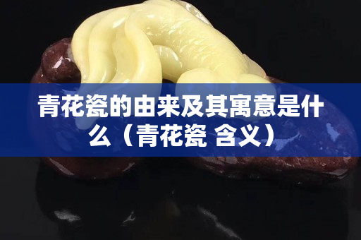 青花瓷的由來及其寓意是什么（青花瓷 含義）