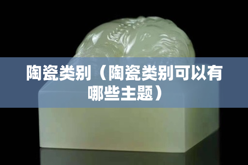 陶瓷類別（陶瓷類別可以有哪些主題）