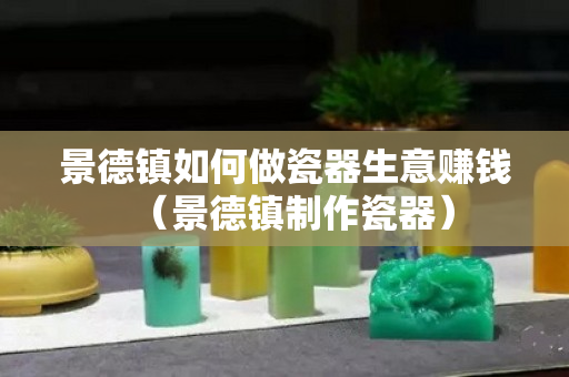 景德鎮如何做瓷器生意賺錢（景德鎮制作瓷器）