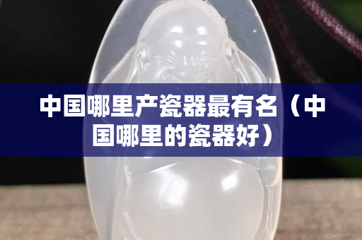 中國哪里產瓷器最有名（中國哪里的瓷器好）