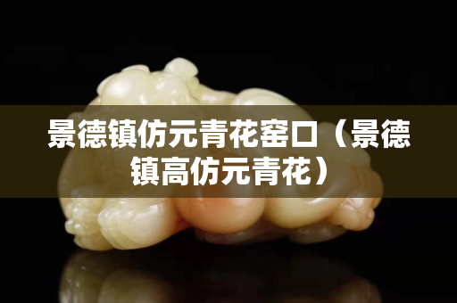 景德鎮仿元青花窯口（景德鎮高仿元青花）