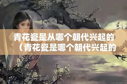 青花瓷是從哪個朝代興起的（青花瓷是哪個朝代興起的？）