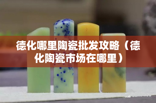 德化哪里陶瓷批發攻略（德化陶瓷市場在哪里）
