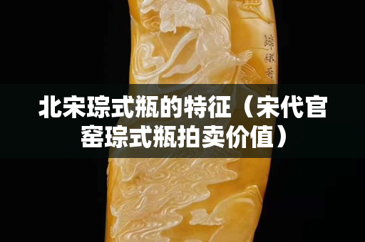 北宋琮式瓶的特征（宋代官窯琮式瓶拍賣價(jià)值）