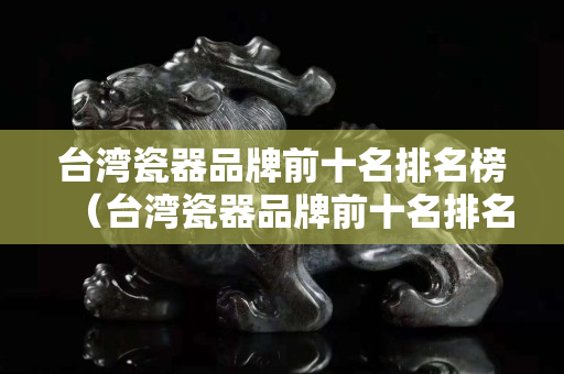 臺灣瓷器品牌前十名排名榜（臺灣瓷器品牌前十名排名榜最新）