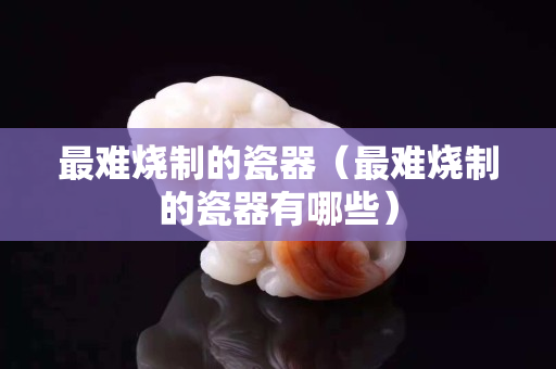 最難燒制的瓷器（最難燒制的瓷器有哪些）