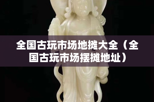 全國古玩市場地攤大全（全國古玩市場擺攤地址）