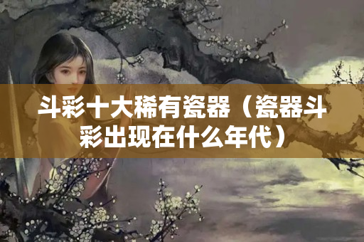 斗彩十大稀有瓷器（瓷器斗彩出現在什么年代）