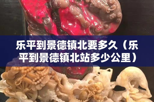 樂平到景德鎮北要多久（樂平到景德鎮北站多少公里）