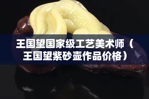 王國望國家級工藝美術(shù)師（王國望紫砂壺作品價格）